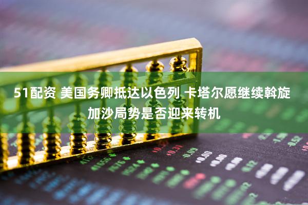 51配资 美国务卿抵达以色列 卡塔尔愿继续斡旋 加沙局势是否迎来转机