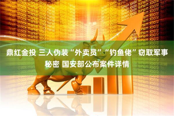 鼎红金投 三人伪装“外卖员”“钓鱼佬”窃取军事秘密 国安部公布案件详情
