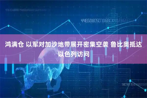 鸿满仓 以军对加沙地带展开密集空袭 鲁比奥抵达以色列访问