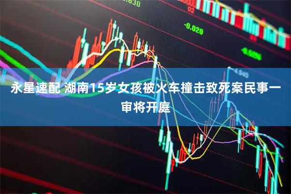 永星速配 湖南15岁女孩被火车撞击致死案民事一审将开庭