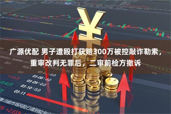 广源优配 男子遭殴打获赔300万被控敲诈勒索，重审改判无罪后，二审前检方撤诉