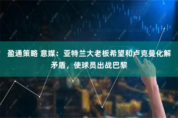 盈通策略 意媒：亚特兰大老板希望和卢克曼化解矛盾，使球员出战巴黎