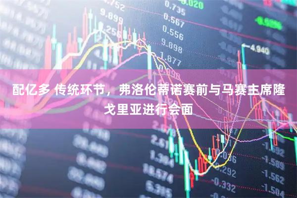 配亿多 传统环节，弗洛伦蒂诺赛前与马赛主席隆戈里亚进行会面