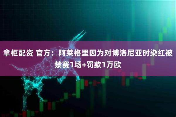 拿柜配资 官方：阿莱格里因为对博洛尼亚时染红被禁赛1场+罚款1万欧