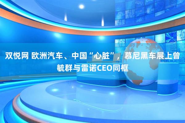双悦网 欧洲汽车、中国“心脏”，慕尼黑车展上曾毓群与雷诺CEO同框