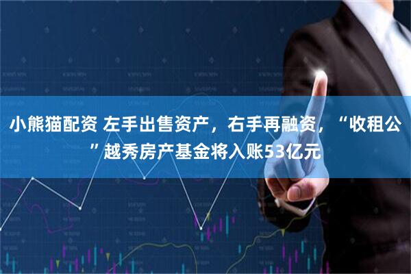 小熊猫配资 左手出售资产，右手再融资，“收租公”越秀房产基金将入账53亿元
