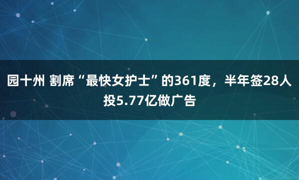 园十州 割席“最快女护士”的361度，半年签28人投5.77亿做广告