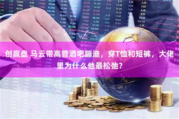 创赢盘 马云带高管酒吧蹦迪，穿T恤和短裤，大佬里为什么他最松弛？