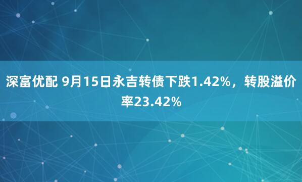 深富优配 9月15日永吉转债下跌1.42%，转股溢价率23.42%
