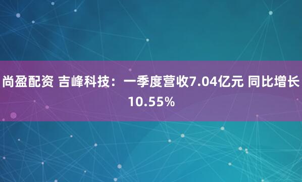 尚盈配资 吉峰科技：一季度营收7.04亿元 同比增长10.55%