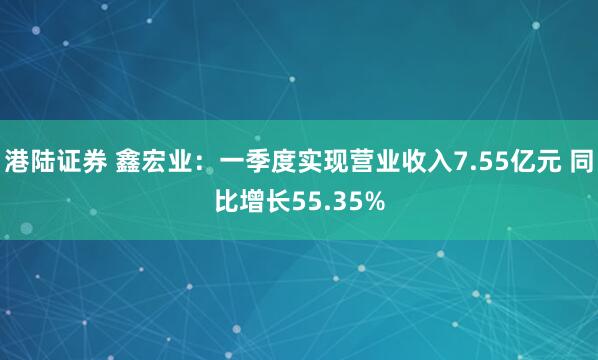 港陆证券 鑫宏业：一季度实现营业收入7.55亿元 同比增长55.35%