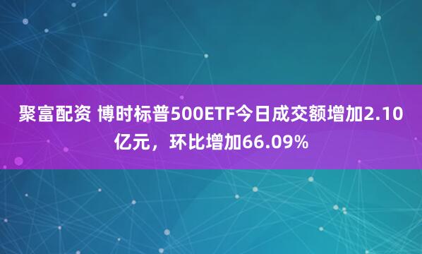 聚富配资 博时标普500ETF今日成交额增加2.10亿元，环比增加66.09%