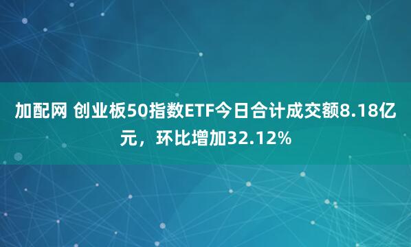加配网 创业板50指数ETF今日合计成交额8.18亿元，环比增加32.12%