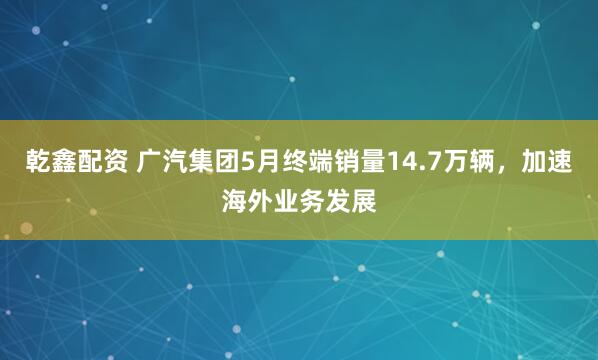 乾鑫配资 广汽集团5月终端销量14.7万辆，加速海外业务发展