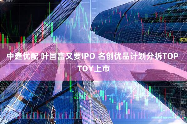 中鑫优配 叶国富又要IPO 名创优品计划分拆TOP TOY上市