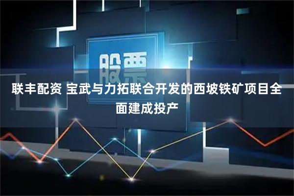 联丰配资 宝武与力拓联合开发的西坡铁矿项目全面建成投产