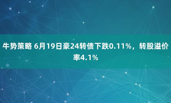 牛势策略 6月19日豪24转债下跌0.11%，转股溢价率4.1%