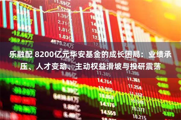 乐融配 8200亿元华安基金的成长困局：业绩承压、人才变动、主动权益滑坡与投研震荡