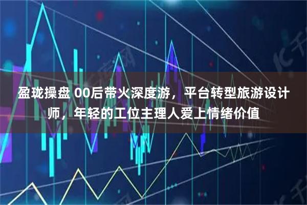 盈珑操盘 00后带火深度游，平台转型旅游设计师，年轻的工位主理人爱上情绪价值