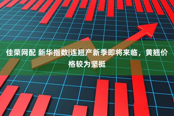 佳荣网配 新华指数|连翘产新季即将来临，黄翘价格较为坚挺
