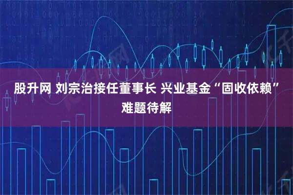 股升网 刘宗治接任董事长 兴业基金“固收依赖”难题待解