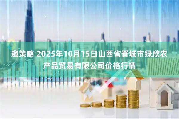 趣策略 2025年10月15日山西省晋城市绿欣农产品贸易有限公司价格行情