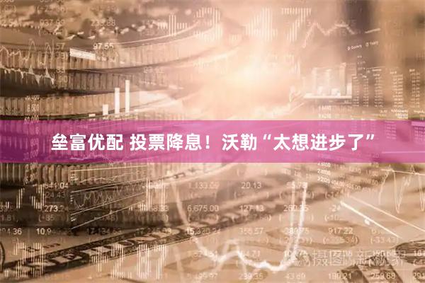 垒富优配 投票降息！沃勒“太想进步了”