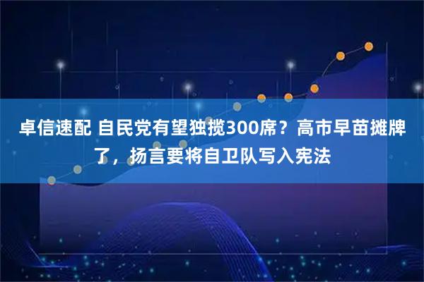 卓信速配 自民党有望独揽300席？高市早苗摊牌了，扬言要将自卫队写入宪法