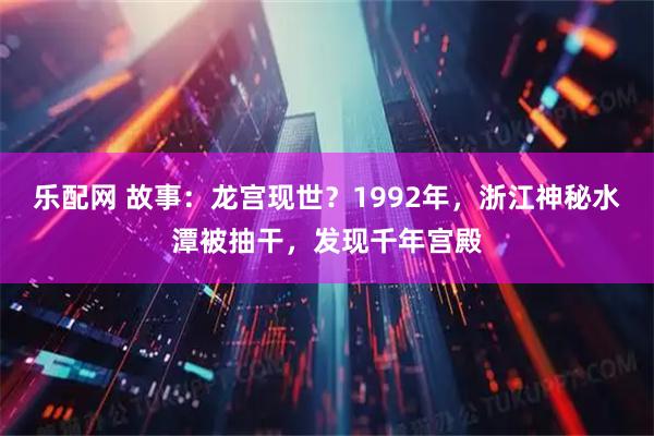 乐配网 故事：龙宫现世？1992年，浙江神秘水潭被抽干，发现千年宫殿