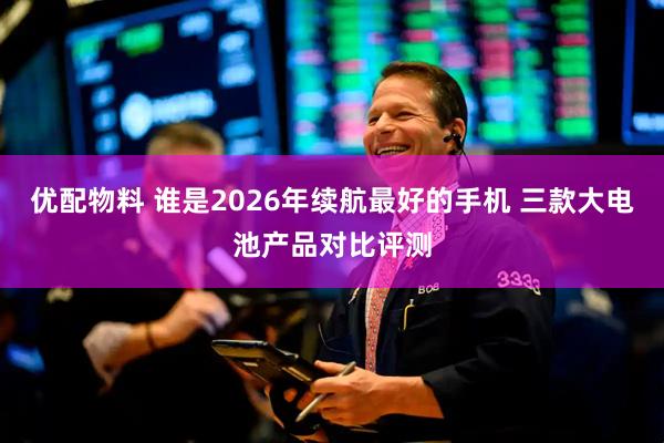 优配物料 谁是2026年续航最好的手机 三款大电池产品对比评测