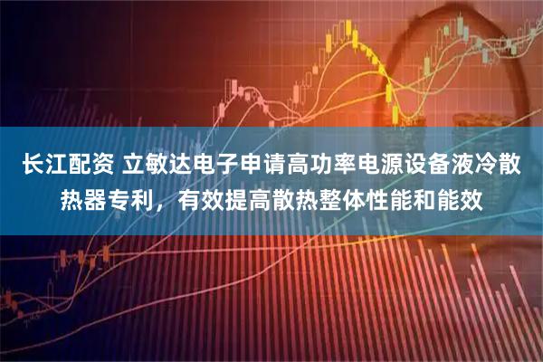 长江配资 立敏达电子申请高功率电源设备液冷散热器专利，有效提高散热整体性能和能效