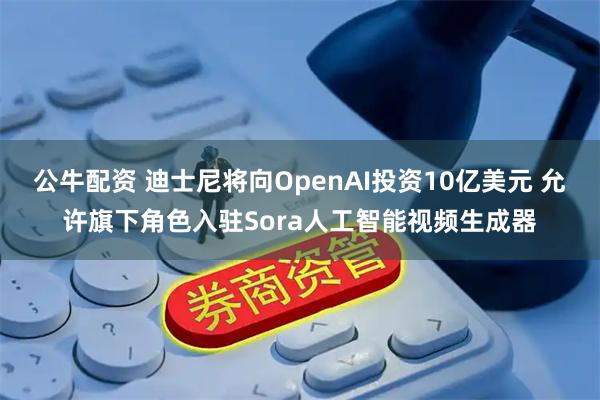 公牛配资 迪士尼将向OpenAI投资10亿美元 允许旗下角色入驻Sora人工智能视频生成器