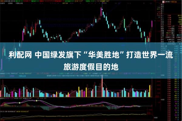 利配网 中国绿发旗下“华美胜地”打造世界一流旅游度假目的地