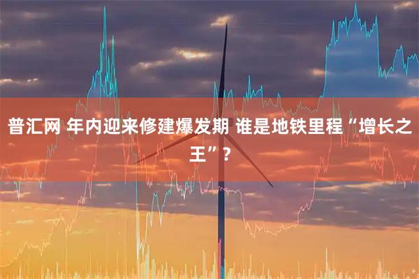 普汇网 年内迎来修建爆发期 谁是地铁里程“增长之王”？