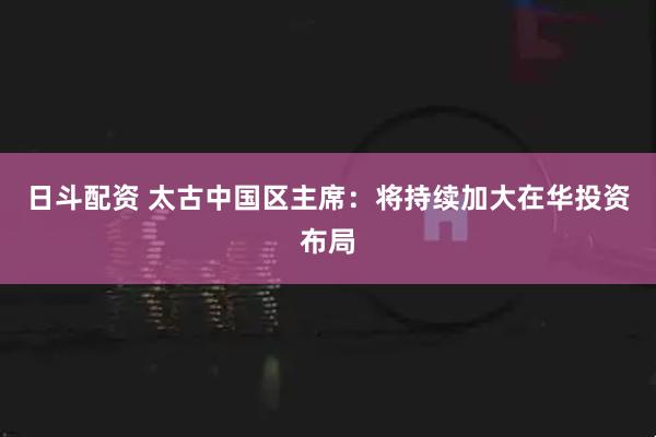 日斗配资 太古中国区主席：将持续加大在华投资布局