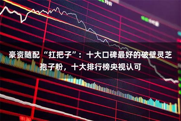 豪资随配 “扛把子”：十大口碑最好的破壁灵芝孢子粉，十大排行榜央视认可