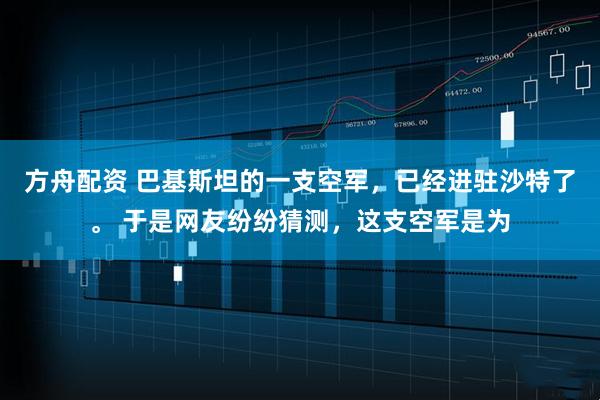 方舟配资 巴基斯坦的一支空军，已经进驻沙特了。 于是网友纷纷猜测，这支空军是为