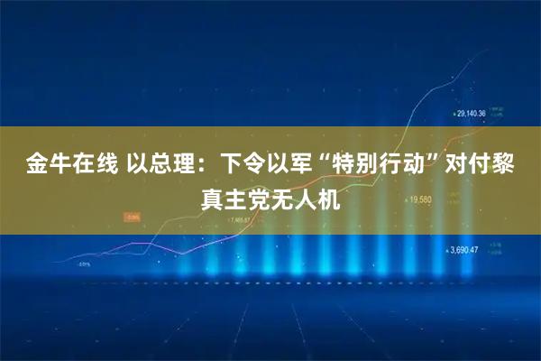 金牛在线 以总理：下令以军“特别行动”对付黎真主党无人机