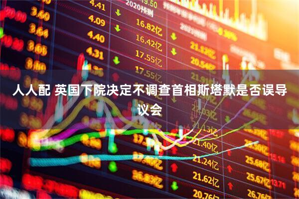 人人配 英国下院决定不调查首相斯塔默是否误导议会